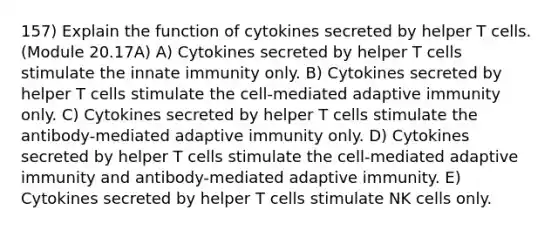 157) Explain the function of cytokines secreted by helper T cells. (Module 20.17A) A) Cytokines secreted by helper T cells stimulate the innate immunity only. B) Cytokines secreted by helper T cells stimulate the cell-mediated adaptive immunity only. C) Cytokines secreted by helper T cells stimulate the antibody-mediated adaptive immunity only. D) Cytokines secreted by helper T cells stimulate the cell-mediated adaptive immunity and antibody-mediated adaptive immunity. E) Cytokines secreted by helper T cells stimulate NK cells only.