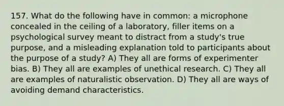 157. What do the following have in common: a microphone concealed in the ceiling of a laboratory, filler items on a psychological survey meant to distract from a study's true purpose, and a misleading explanation told to participants about the purpose of a study? A) They all are forms of experimenter bias. B) They all are examples of unethical research. C) They all are examples of naturalistic observation. D) They all are ways of avoiding demand characteristics.