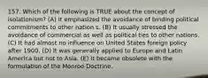 157. Which of the following is TRUE about the concept of isolationism? (A) It emphasized the avoidance of binding political commitments to other nation s. (B) It usually stressed the avoidance of commercial as well as political ties to other nations. (C) It had almost no influence on United States foreign policy after 1900. (D) It was generally applied to Europe and Latin America but not to Asia. (E) It became obsolete with the formulation of the Monroe Doctrine.