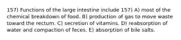 157) Functions of the large intestine include 157) A) most of the chemical breakdown of food. B) production of gas to move waste toward the rectum. C) secretion of vitamins. D) reabsorption of water and compaction of feces. E) absorption of bile salts.