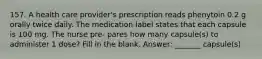 157. A health care provider's prescription reads phenytoin 0.2 g orally twice daily. The medication label states that each capsule is 100 mg. The nurse pre- pares how many capsule(s) to administer 1 dose? Fill in the blank. Answer: _______ capsule(s)