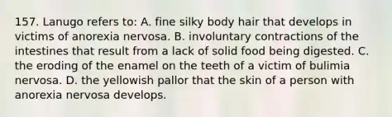 157. Lanugo refers to: A. fine silky body hair that develops in victims of anorexia nervosa. B. involuntary contractions of the intestines that result from a lack of solid food being digested. C. the eroding of the enamel on the teeth of a victim of bulimia nervosa. D. the yellowish pallor that the skin of a person with anorexia nervosa develops.