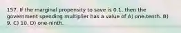157. If the marginal propensity to save is 0.1, then the government spending multiplier has a value of A) one-tenth. B) 9. C) 10. D) one-ninth.