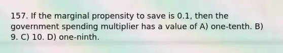 157. If the marginal propensity to save is 0.1, then the government spending multiplier has a value of A) one-tenth. B) 9. C) 10. D) one-ninth.