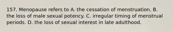 157. Menopause refers to A. the cessation of menstruation. B. the loss of male sexual potency. C. irregular timing of menstrual periods. D. the loss of sexual interest in late adulthood.