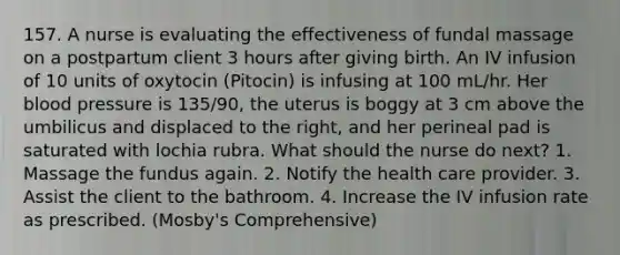 157. A nurse is evaluating the effectiveness of fundal massage on a postpartum client 3 hours after giving birth. An IV infusion of 10 units of oxytocin (Pitocin) is infusing at 100 mL/hr. Her blood pressure is 135/90, the uterus is boggy at 3 cm above the umbilicus and displaced to the right, and her perineal pad is saturated with lochia rubra. What should the nurse do next? 1. Massage the fundus again. 2. Notify the health care provider. 3. Assist the client to the bathroom. 4. Increase the IV infusion rate as prescribed. (Mosby's Comprehensive)