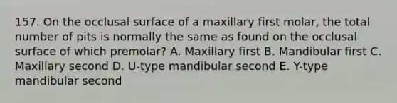 157. On the occlusal surface of a maxillary first molar, the total number of pits is normally the same as found on the occlusal surface of which premolar? A. Maxillary first B. Mandibular first C. Maxillary second D. U-type mandibular second E. Y-type mandibular second