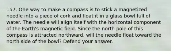 157. One way to make a compass is to stick a magnetized needle into a piece of cork and float it in a glass bowl full of water. The needle will align itself with the horizontal component of the Earth's magnetic field. Since the north pole of this compass is attracted northward, will the needle float toward the north side of the bowl? Defend your answer.