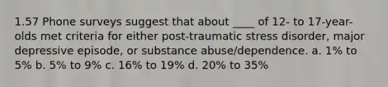 1.57 Phone surveys suggest that about ____ of 12- to 17-year-olds met criteria for either post-traumatic stress disorder, major depressive episode, or substance abuse/dependence. a. 1% to 5% b. 5% to 9% c. 16% to 19% d. 20% to 35%