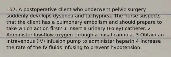 157. A postoperative client who underwent pelvic surgery suddenly develops dyspnea and tachypnea. The nurse suspects that the client has a pulmonary embolism and should prepare to take which action first? 1 Insert a urinary (Foley) catheter. 2 Administer low-flow oxygen through a nasal cannula. 3 Obtain an intravenous (IV) infusion pump to administer heparin 4 Increase the rate of the IV fluids infusing to prevent hypotension.