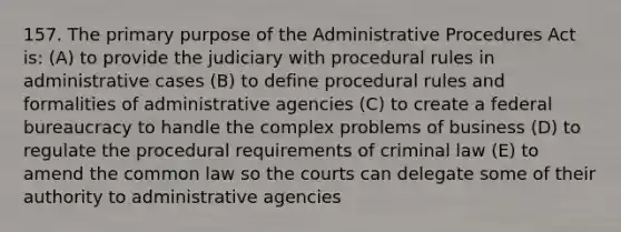 157. The primary purpose of the Administrative Procedures Act is: (A) to provide the judiciary with procedural rules in administrative cases (B) to define procedural rules and formalities of administrative agencies (C) to create a federal bureaucracy to handle the complex problems of business (D) to regulate the procedural requirements of criminal law (E) to amend the common law so the courts can delegate some of their authority to administrative agencies