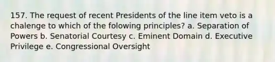 157. The request of recent Presidents of the line item veto is a chalenge to which of the folowing principles? a. Separation of Powers b. Senatorial Courtesy c. Eminent Domain d. Executive Privilege e. Congressional Oversight