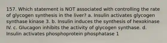 157. Which statement is NOT associated with controlling the rate of glycogen synthesis in the liver? a. Insulin activates glycogen synthase kinase 3. b. Insulin induces the synthesis of hexokinase IV. c. Glucagon inhibits the activity of glycogen synthase. d. Insulin activates phosphoprotein phosphatase 1