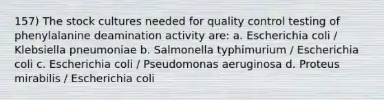 157) The stock cultures needed for quality control testing of phenylalanine deamination activity are: a. Escherichia coli / Klebsiella pneumoniae b. Salmonella typhimurium / Escherichia coli c. Escherichia coli / Pseudomonas aeruginosa d. Proteus mirabilis / Escherichia coli