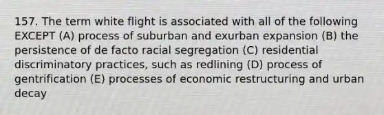 157. The term white flight is associated with all of the following EXCEPT (A) process of suburban and exurban expansion (B) the persistence of de facto racial segregation (C) residential discriminatory practices, such as redlining (D) process of gentrification (E) processes of economic restructuring and urban decay