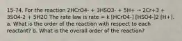 15-74. For the reaction 2HCrO4- + 3HSO3- + 5H+ → 2Cr+3 + 3SO4-2 + 5H2O The rate law is rate = k [HCrO4-] [HSO4-]2 [H+]. a. What is the order of the reaction with respect to each reactant? b. What is the overall order of the reaction?