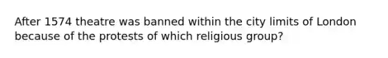 After 1574 theatre was banned within the city limits of London because of the protests of which religious group?