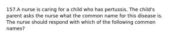 157.A nurse is caring for a child who has pertussis. The child's parent asks the nurse what the common name for this disease is. The nurse should respond with which of the following common names?