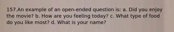 157.An example of an open-ended question is: a. Did you enjoy the movie? b. How are you feeling today? c. What type of food do you like most? d. What is your name?