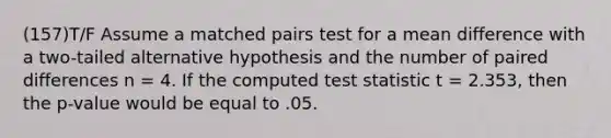 (157)T/F Assume a matched pairs test for a mean difference with a two-tailed alternative hypothesis and the number of paired differences n = 4. If the computed test statistic t = 2.353, then the p-value would be equal to .05.