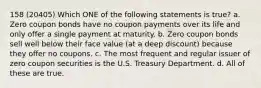 158 (20405) Which ONE of the following statements is true? a. Zero coupon bonds have no coupon payments over its life and only offer a single payment at maturity. b. Zero coupon bonds sell well below their face value (at a deep discount) because they offer no coupons. c. The most frequent and regular issuer of zero coupon securities is the U.S. Treasury Department. d. All of these are true.