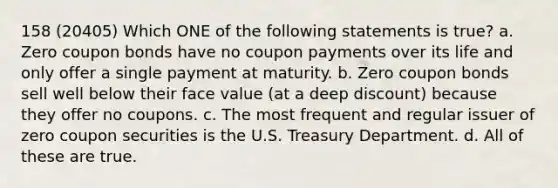 158 (20405) Which ONE of the following statements is true? a. Zero coupon bonds have no coupon payments over its life and only offer a single payment at maturity. b. Zero coupon bonds sell well below their face value (at a deep discount) because they offer no coupons. c. The most frequent and regular issuer of zero coupon securities is the U.S. Treasury Department. d. All of these are true.