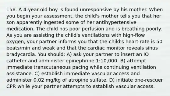 158. A 4-year-old boy is found unresponsive by his mother. When you begin your assessment, the child's mother tells you that her son apparently ingested some of her antihypertensive medication. The child has poor perfusion and is breathing poorly. As you are assisting the child's ventilations with high-flow oxygen, your partner informs you that the child's heart rate is 50 beats/min and weak and that the cardiac monitor reveals sinus bradycardia. You should: A) ask your partner to insert an IO catheter and administer epinephrine 1:10,000. B) attempt immediate transcutaneous pacing while continuing ventilation assistance. C) establish immediate vascular access and administer 0.02 mg/kg of atropine sulfate. D) initiate one-rescuer CPR while your partner attempts to establish vascular access.