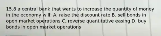 15.8 a central bank that wants to increase the quantity of money in the economy will: A. raise the discount rate B. sell bonds in open market operations C. reverse quantitative easing D. buy bonds in open market operations