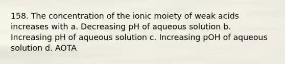 158. The concentration of the ionic moiety of weak acids increases with a. Decreasing pH of aqueous solution b. Increasing pH of aqueous solution c. Increasing pOH of aqueous solution d. AOTA