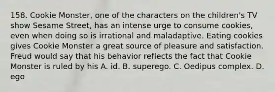 158. Cookie Monster, one of the characters on the children's TV show Sesame Street, has an intense urge to consume cookies, even when doing so is irrational and maladaptive. Eating cookies gives Cookie Monster a great source of pleasure and satisfaction. Freud would say that his behavior reflects the fact that Cookie Monster is ruled by his A. id. B. superego. C. Oedipus complex. D. ego