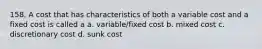 158. A cost that has characteristics of both a variable cost and a fixed cost is called a a. variable/fixed cost b. mixed cost c. discretionary cost d. sunk cost