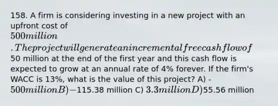 158. A firm is considering investing in a new project with an upfront cost of 500 million. The project will generate an incremental free cash flow of50 million at the end of the first year and this cash flow is expected to grow at an annual rate of 4% forever. If the firm's WACC is 13%, what is the value of this project? A) -500 million B) -115.38 million C) 3.3 million D)55.56 million