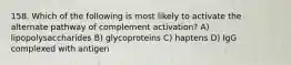 158. Which of the following is most likely to activate the alternate pathway of complement activation? A) lipopolysaccharides B) glycoproteins C) haptens D) IgG complexed with antigen