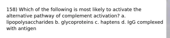 158) Which of the following is most likely to activate the alternative pathway of complement activation? a. lipopolysaccharides b. glycoproteins c. haptens d. IgG complexed with antigen