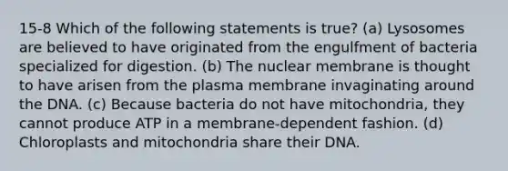 15-8 Which of the following statements is true? (a) Lysosomes are believed to have originated from the engulfment of bacteria specialized for digestion. (b) The nuclear membrane is thought to have arisen from the plasma membrane invaginating around the DNA. (c) Because bacteria do not have mitochondria, they cannot produce ATP in a membrane-dependent fashion. (d) Chloroplasts and mitochondria share their DNA.