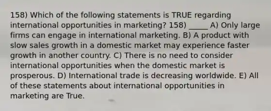 158) Which of the following statements is TRUE regarding international opportunities in marketing? 158) _____ A) Only large firms can engage in international marketing. B) A product with slow sales growth in a domestic market may experience faster growth in another country. C) There is no need to consider international opportunities when the domestic market is prosperous. D) International trade is decreasing worldwide. E) All of these statements about international opportunities in marketing are True.