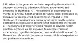 158. What is the general conclusion regarding the relationship between exposure to adverse childhood experiences and problems in adulthood? A) The likelihood of experiencing a mental or physical health problem for white males decreased as exposure to adverse child experiences increased. B) The likelihood of experiencing a mental or physical health problem decreased as exposure to adverse child experiences increased. C) The likelihood of experiencing a mental or physical health problem increased as did exposure to adverse childhood experiences, regardless of gender, race, and education level. D) There is no relationship between adverse childhood experiences and problems in adulthood.