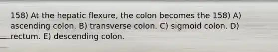 158) At the hepatic flexure, the colon becomes the 158) A) ascending colon. B) transverse colon. C) sigmoid colon. D) rectum. E) descending colon.