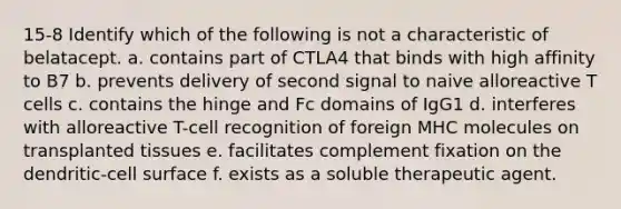 15-8 Identify which of the following is not a characteristic of belatacept. a. contains part of CTLA4 that binds with high affinity to B7 b. prevents delivery of second signal to naive alloreactive T cells c. contains the hinge and Fc domains of IgG1 d. interferes with alloreactive T-cell recognition of foreign MHC molecules on transplanted tissues e. facilitates complement fixation on the dendritic-cell surface f. exists as a soluble therapeutic agent.