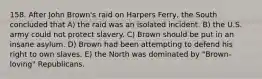 158. After John Brown's raid on Harpers Ferry, the South concluded that A) the raid was an isolated incident. B) the U.S. army could not protect slavery. C) Brown should be put in an insane asylum. D) Brown had been attempting to defend his right to own slaves. E) the North was dominated by "Brown-loving" Republicans.