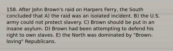 158. After John Brown's raid on Harpers Ferry, the South concluded that A) the raid was an isolated incident. B) the U.S. army could not protect slavery. C) Brown should be put in an insane asylum. D) Brown had been attempting to defend his right to own slaves. E) the North was dominated by "Brown-loving" Republicans.