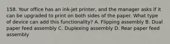 158. Your office has an ink-jet printer, and the manager asks if it can be upgraded to print on both sides of the paper. What type of device can add this functionality? A. Flipping assembly B. Dual paper feed assembly C. Duplexing assembly D. Rear paper feed assembly