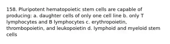 158. Pluripotent hematopoietic stem cells are capable of producing: a. daughter cells of only one cell line b. only T lymphocytes and B lymphocytes c. erythropoietin, thrombopoietin, and leukopoietin d. lymphoid and myeloid stem cells