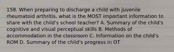 158. When preparing to discharge a child with juvenile rheumatoid arthritis, what is the MOST important information to share with the child's school teacher? A. Summary of the child's cognitive and visual perceptual skills B. Methods of accommodation in the classroom C. Information on the child's ROM D. Summary of the child's progress in OT