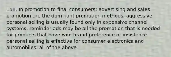 158. In promotion to final consumers: advertising and sales promotion are the dominant promotion methods. aggressive personal selling is usually found only in expensive channel systems. reminder ads may be all the promotion that is needed for products that have won brand preference or insistence. personal selling is effective for consumer electronics and automobiles. all of the above.