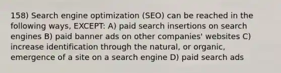 158) Search engine optimization (SEO) can be reached in the following ways, EXCEPT: A) paid search insertions on search engines B) paid banner ads on other companies' websites C) increase identification through the natural, or organic, emergence of a site on a search engine D) paid search ads