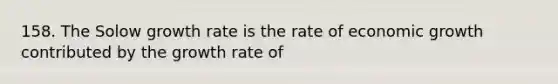 158. The Solow growth rate is the rate of economic growth contributed by the growth rate of