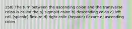 158) The turn between the ascending colon and the transverse colon is called the a) sigmoid colon b) descending colon c) left coli (splenic) flexure d) right colic (hepatic) flexure e) ascending colon