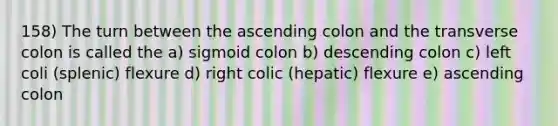 158) The turn between the ascending colon and the transverse colon is called the a) sigmoid colon b) descending colon c) left coli (splenic) flexure d) right colic (hepatic) flexure e) ascending colon