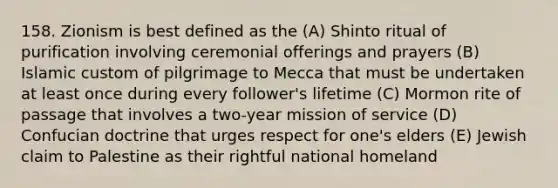 158. Zionism is best defined as the (A) Shinto ritual of purification involving ceremonial offerings and prayers (B) Islamic custom of pilgrimage to Mecca that must be undertaken at least once during every follower's lifetime (C) Mormon rite of passage that involves a two-year mission of service (D) Confucian doctrine that urges respect for one's elders (E) Jewish claim to Palestine as their rightful national homeland